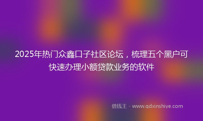 2025年热门众鑫口子社区论坛，梳理五个黑户可快速办理小额贷款业务的软件
