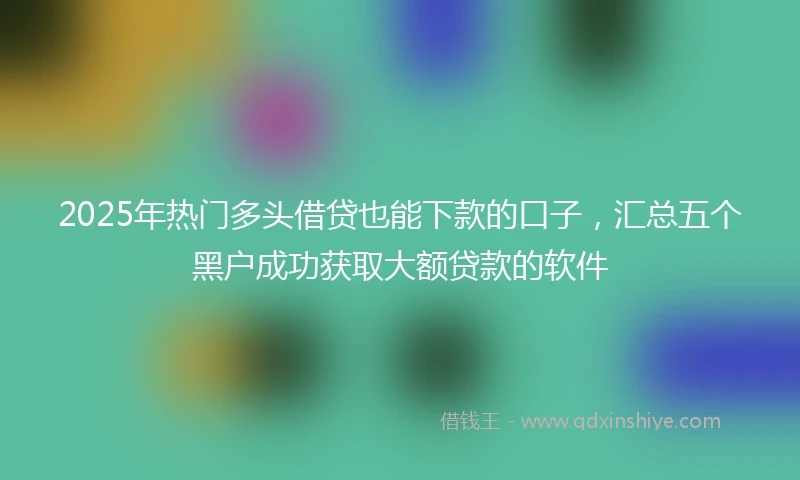 2025年热门多头借贷也能下款的口子，汇总五个黑户成功获取大额贷款的软件