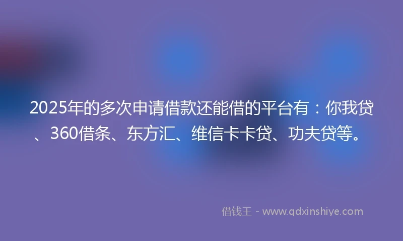 2025年的多次申请借款还能借的平台有：你我贷、360借条、东方汇、维信卡卡贷、功夫贷等。