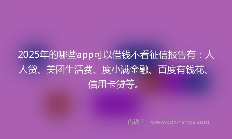 2025年的哪些app可以借钱不看征信报告有：人人贷、美团生活费、度小满金融、百度有钱花、信用卡贷等。