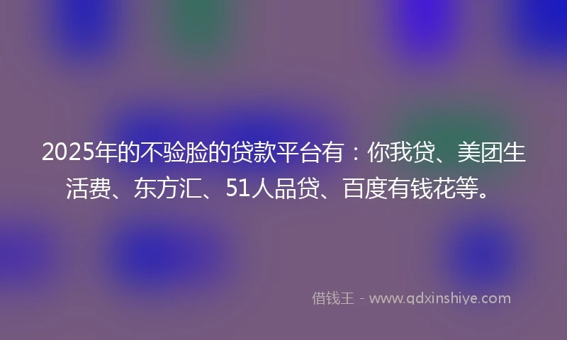 2025年的不验脸的贷款平台有：你我贷、美团生活费、东方汇、51人品贷、百度有钱花等。