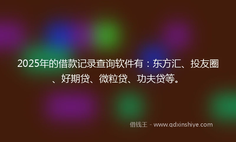 2025年的借款记录查询软件有：东方汇、投友圈、好期贷、微粒贷、功夫贷等。
