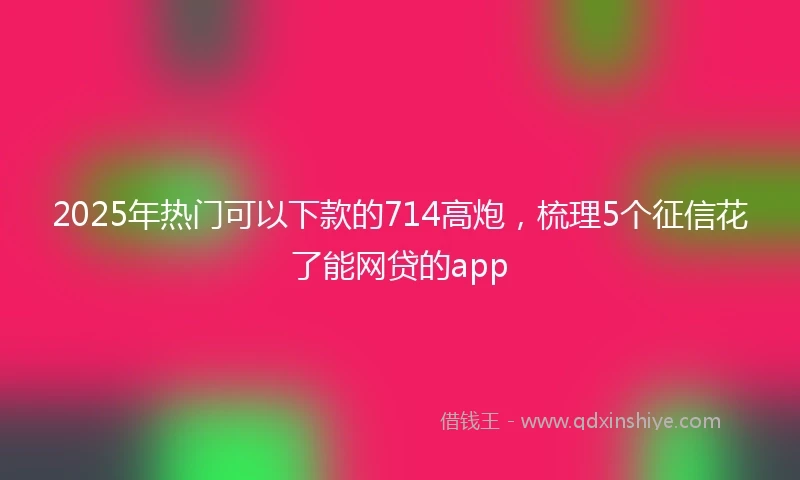 2025年热门可以下款的714高炮,梳理5个征信花了能网贷的app
