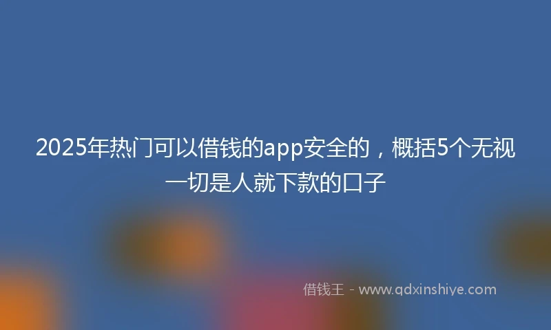 2025年热门可以借钱的app安全的，概括5个无视一切是人就下款的口子