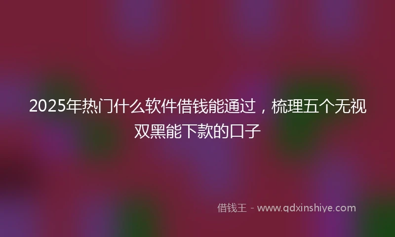 2025年热门什么软件借钱能通过，梳理五个无视双黑能下款的口子