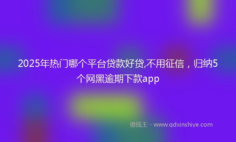 2025年热门哪个平台贷款好贷,不用征信，归纳5个网黑逾期下款app