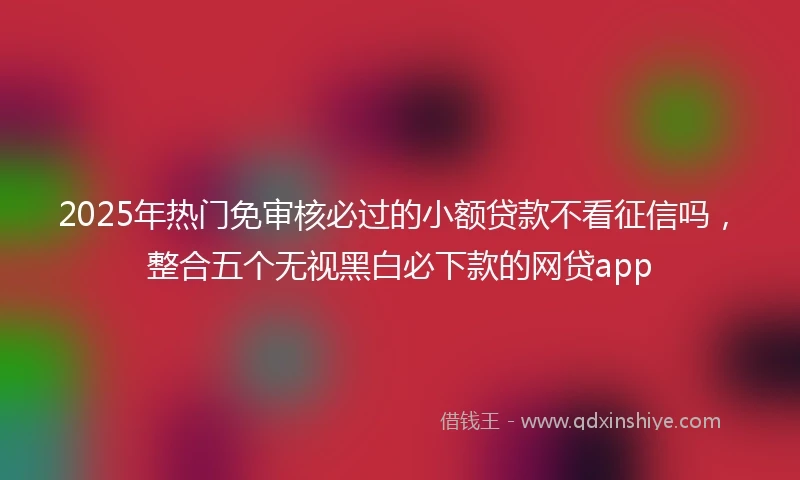 2025年热门免审核必过的小额贷款不看征信吗，整合五个无视黑白必下款的网贷app