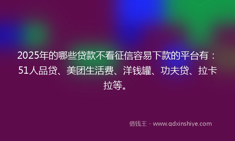 2025年的哪些贷款不看征信容易下款的平台有：51人品贷、美团生活费、洋钱罐、功夫贷、拉卡拉等。