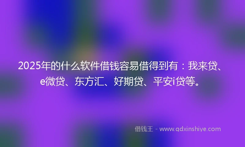 2025年的什么软件借钱容易借得到有：我来贷、e微贷、东方汇、好期贷、平安i贷等。