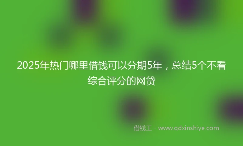2025年热门哪里借钱可以分期5年，总结5个不看综合评分的网贷