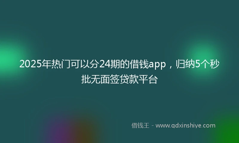 2025年热门可以分24期的借钱app,归纳5个秒批无面签贷款平台