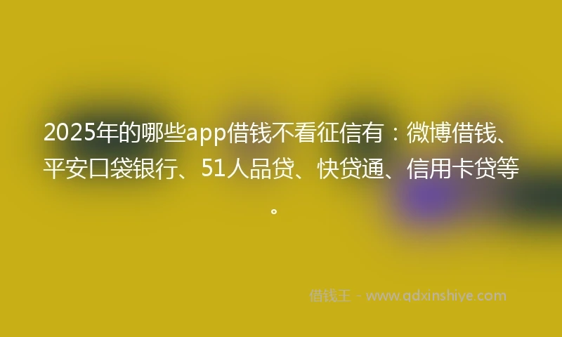 2025年的哪些app借钱不看征信有：微博借钱、平安口袋银行、51人品贷、快贷通、信用卡贷等。