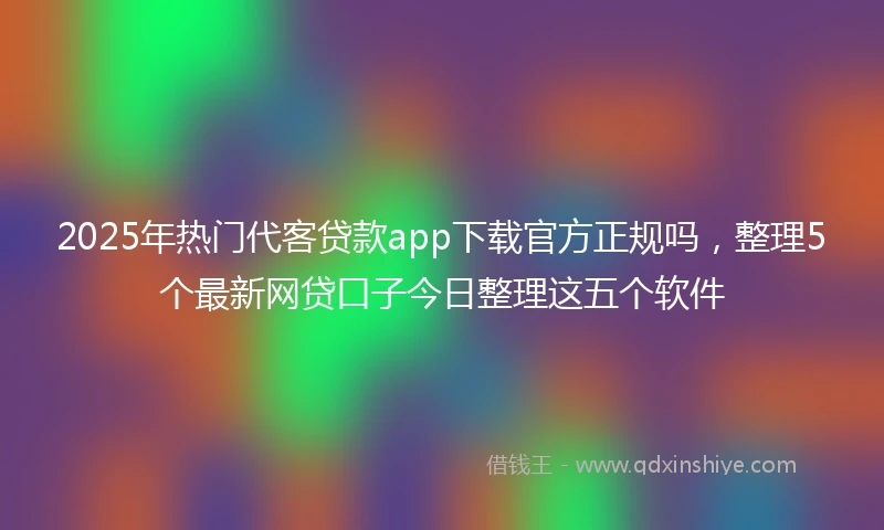 2025年热门代客贷款app下载官方正规吗，整理5个最新网贷口子今日整理这五个软件