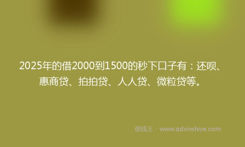2025年的借2000到1500的秒下口子有：还呗、惠商贷、拍拍贷、人人贷、微粒贷等。