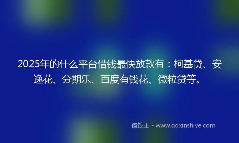2025年的什么平台借钱最快放款有：柯基贷、安逸花、分期乐、百度有钱花、微粒贷等。