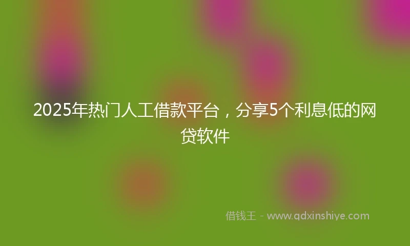 2025年热门人工借款平台，分享5个利息低的网贷软件