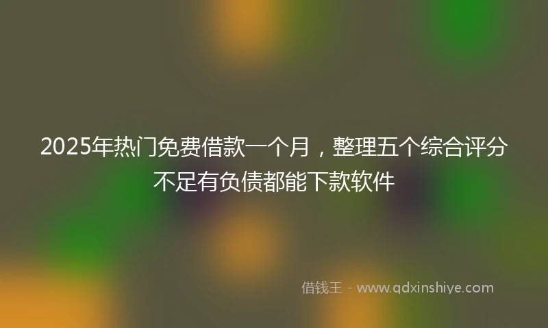 2025年热门免费借款一个月，整理五个综合评分不足有负债都能下款软件