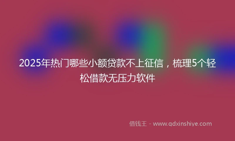 2025年热门哪些小额贷款不上征信，梳理5个轻松借款无压力软件