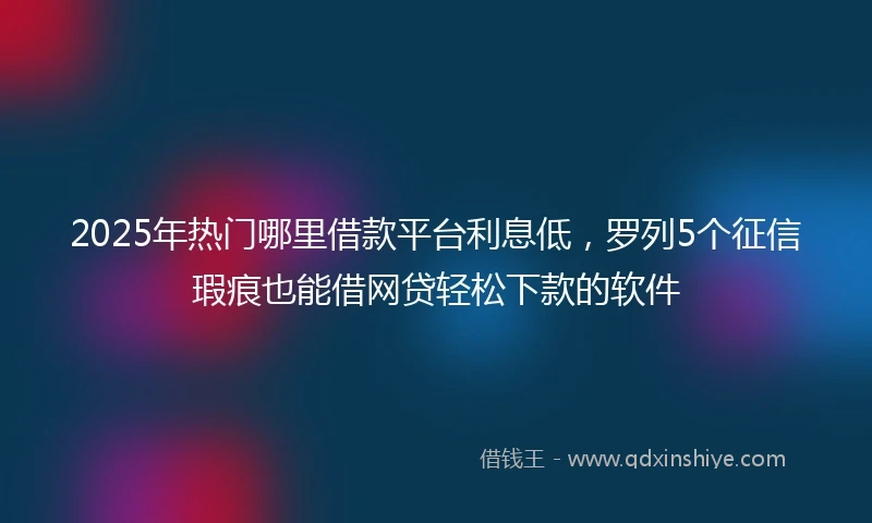 2025年热门哪里借款平台利息低,罗列5个征信瑕疵也能借网贷轻松下款的软件