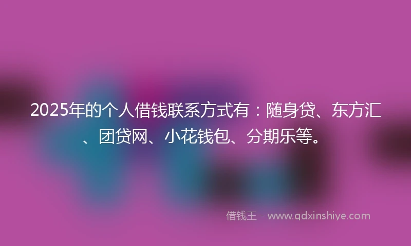 2025年的个人借钱联系方式有：随身贷、东方汇、团贷网、小花钱包、分期乐等。