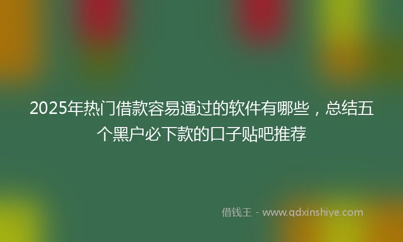 2025年热门借款容易通过的软件有哪些，总结五个黑户必下款的口子贴吧推荐