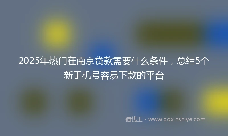 2025年热门在南京贷款需要什么条件,总结5个新手机号容易下款的平台