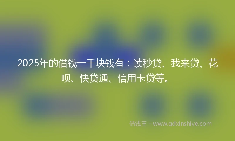 2025年的借钱一千块钱有：读秒贷、我来贷、花呗、快贷通、信用卡贷等。