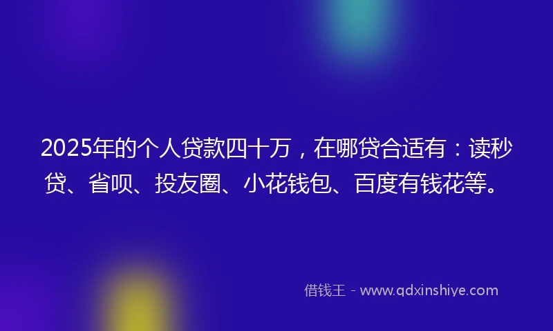 2025年的个人贷款四十万，在哪贷合适有：读秒贷、省呗、投友圈、小花钱包、百度有钱花等。