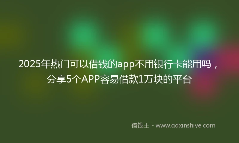2025年热门可以借钱的app不用银行卡能用吗,分享5个APP容易借款1万块的平台