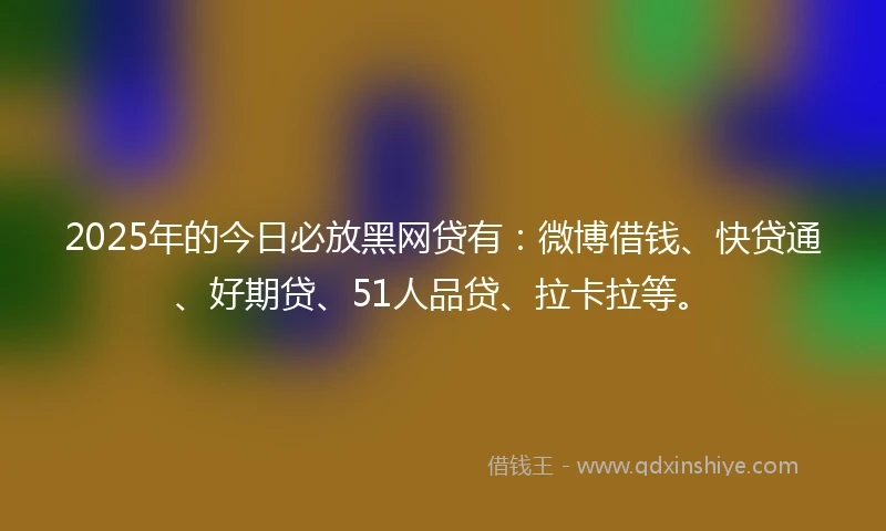2025年的今日必放黑网贷有：微博借钱、快贷通、好期贷、51人品贷、拉卡拉等。