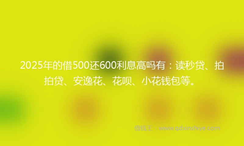 2025年的借500还600利息高吗有：读秒贷、拍拍贷、安逸花、花呗、小花钱包等。