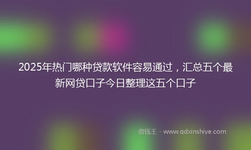 2025年热门哪种贷款软件容易通过，汇总五个最新网贷口子今日整理这五个口子