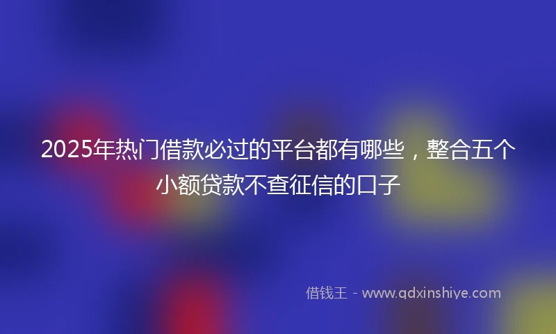 2025年热门借款必过的平台都有哪些，整合五个小额贷款不查征信的口子