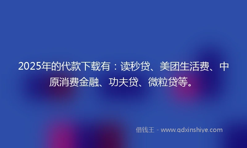 2025年的代款下载有：读秒贷、美团生活费、中原消费金融、功夫贷、微粒贷等。