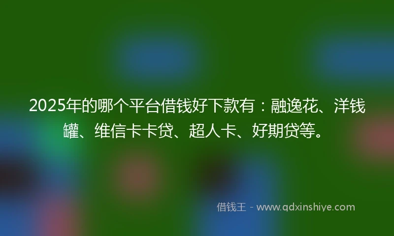 2025年的哪个平台借钱好下款有:融逸花、洋钱罐、维信卡卡贷、超人卡、好期贷等。