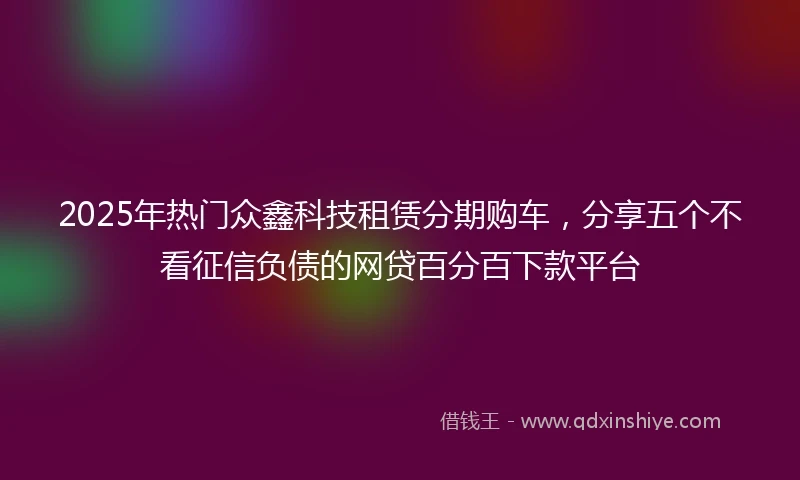2025年热门众鑫科技租赁分期购车，分享五个不看征信负债的网贷百分百下款平台