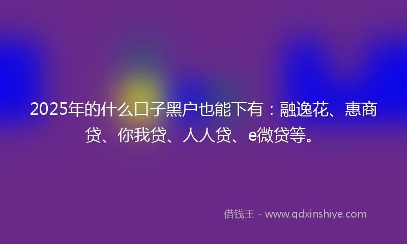 2025年的什么口子黑户也能下有：融逸花、惠商贷、你我贷、人人贷、e微贷等。