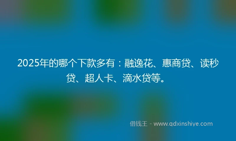 2025年的哪个下款多有：融逸花、惠商贷、读秒贷、超人卡、滴水贷等。