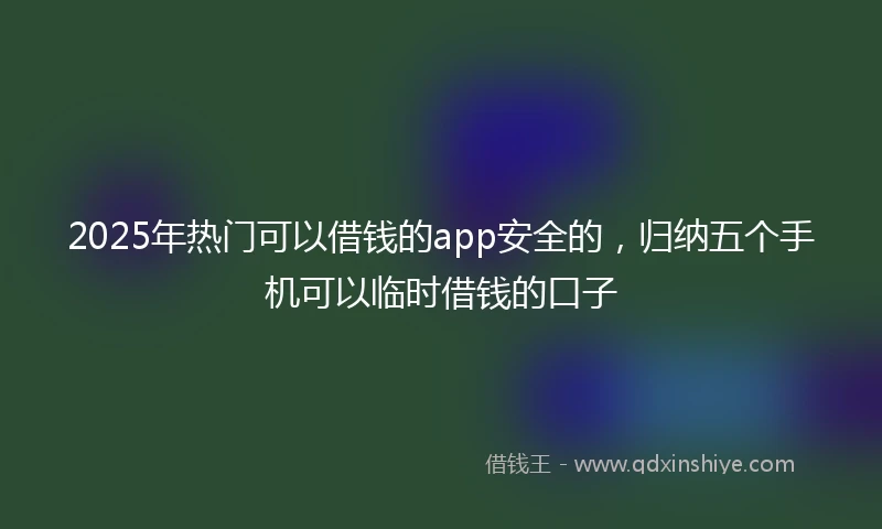 2025年热门可以借钱的app安全的，归纳五个手机可以临时借钱的口子