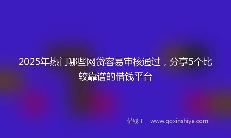 2025年热门哪些网贷容易审核通过，分享5个比较靠谱的借钱平台