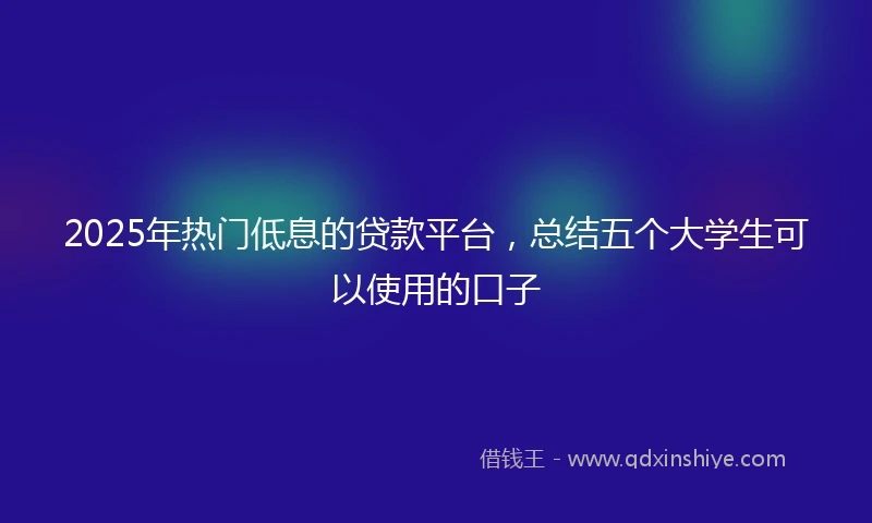 2025年热门低息的贷款平台，总结五个大学生可以使用的口子