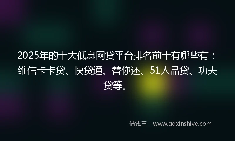 2025年的十大低息网贷平台排名前十有哪些有：维信卡卡贷、快贷通、替你还、51人品贷、功夫贷等。