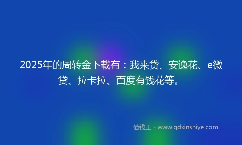 2025年的周转金下载有：我来贷、安逸花、e微贷、拉卡拉、百度有钱花等。