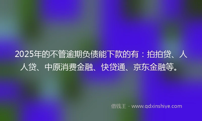 2025年的不管逾期负债能下款的有：拍拍贷、人人贷、中原消费金融、快贷通、京东金融等。