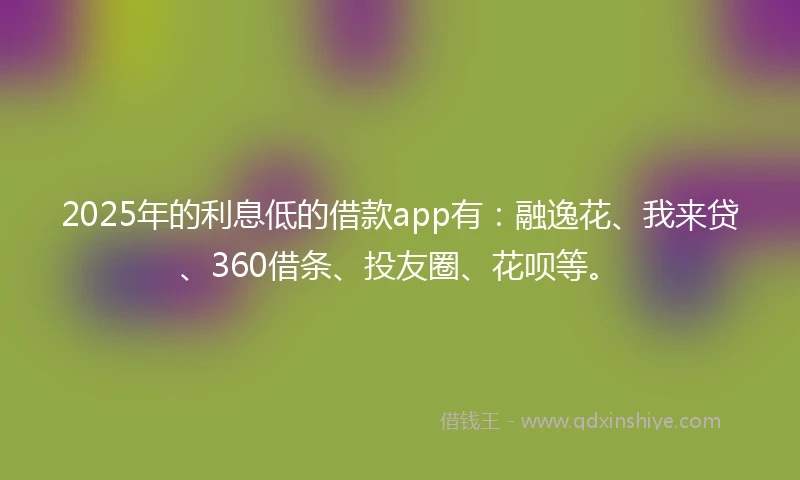 2025年的利息低的借款app有：融逸花、我来贷、360借条、投友圈、花呗等。