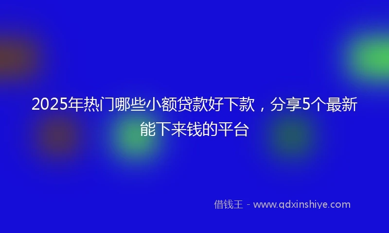 2025年热门哪些小额贷款好下款，分享5个最新能下来钱的平台