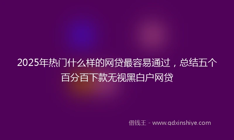 2025年热门什么样的网贷最容易通过，总结五个百分百下款无视黑白户网贷