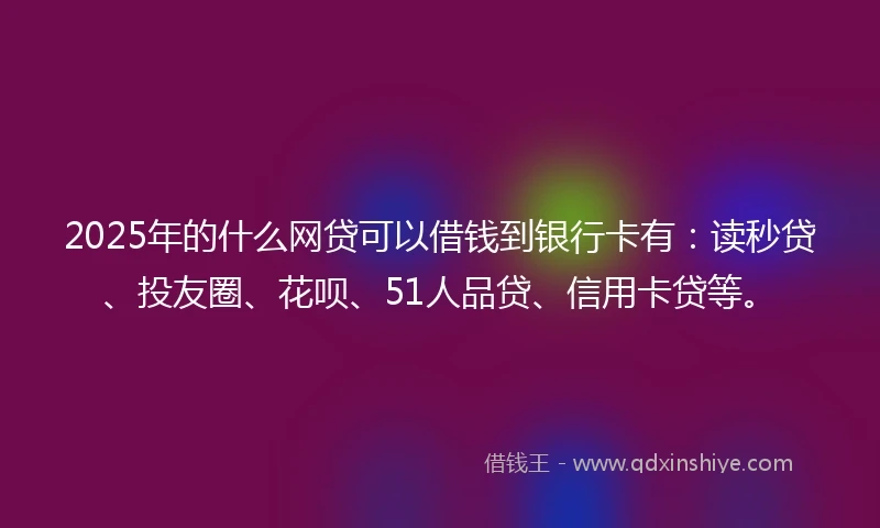 2025年的什么网贷可以借钱到银行卡有：读秒贷、投友圈、花呗、51人品贷、信用卡贷等。