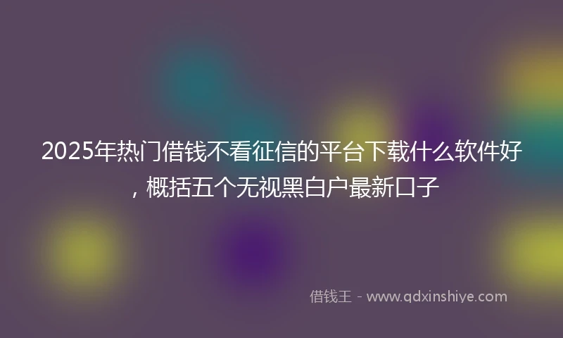 2025年热门借钱不看征信的平台下载什么软件好，概括五个无视黑白户最新口子
