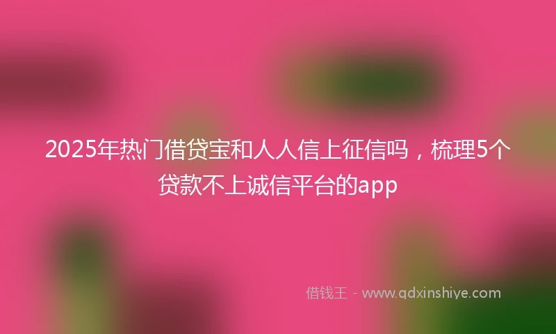 2025年热门借贷宝和人人信上征信吗，梳理5个贷款不上诚信平台的app